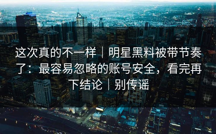 这次真的不一样|明星黑料被带节奏了:最容易忽略的账号安全,看完再下结论|别传谣 这次真的不一样|明星黑料被带节奏了:最容易忽略的账号安全,看完再下结论|别传谣