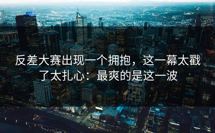 反差大赛出现一个拥抱,这一幕太戳了太扎心:最爽的是这一波 反差大赛出现一个拥抱,这一幕太戳了太扎心:最爽的是这一波