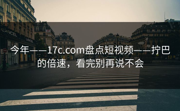 今年——17c.com盘点短视频——拧巴的倍速，看完别再说不会