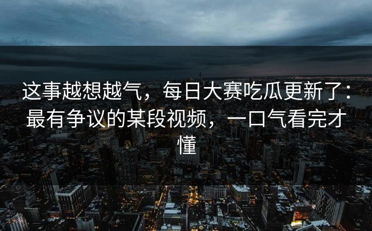 这事越想越气，每日大赛吃瓜更新了：最有争议的某段视频，一口气看完才懂