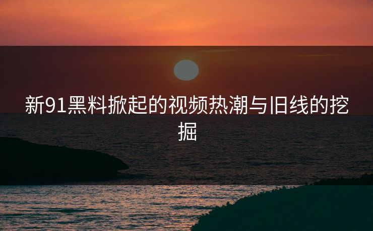 新91黑料掀起的视频热潮与旧线的挖掘